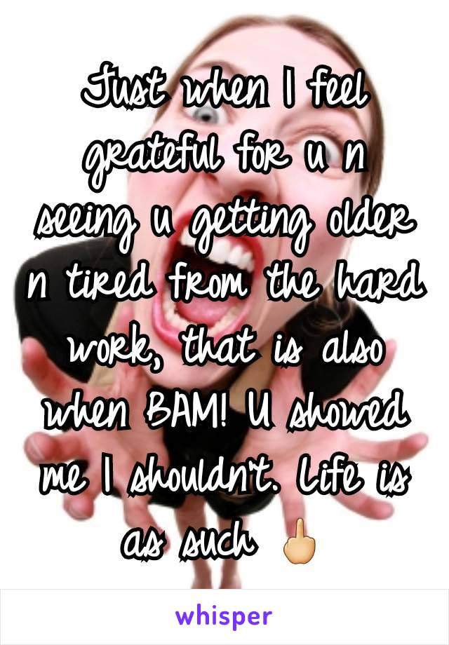 Just when I feel grateful for u n seeing u getting older n tired from the hard work, that is also when BAM! U showed me I shouldn't. Life is as such 🖕