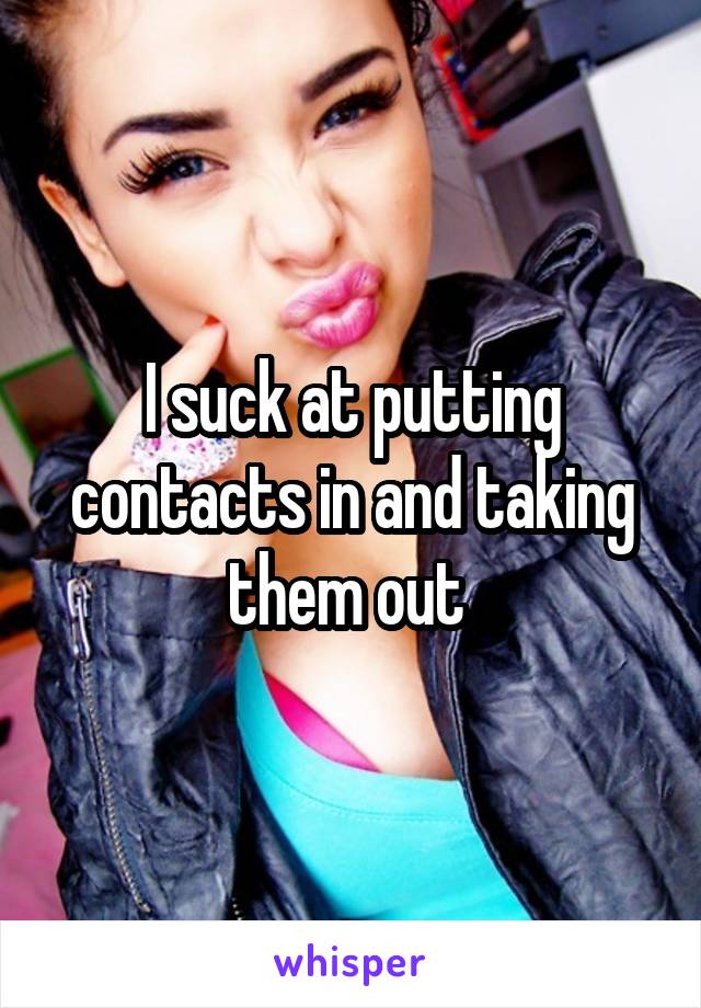 I suck at putting contacts in and taking them out 