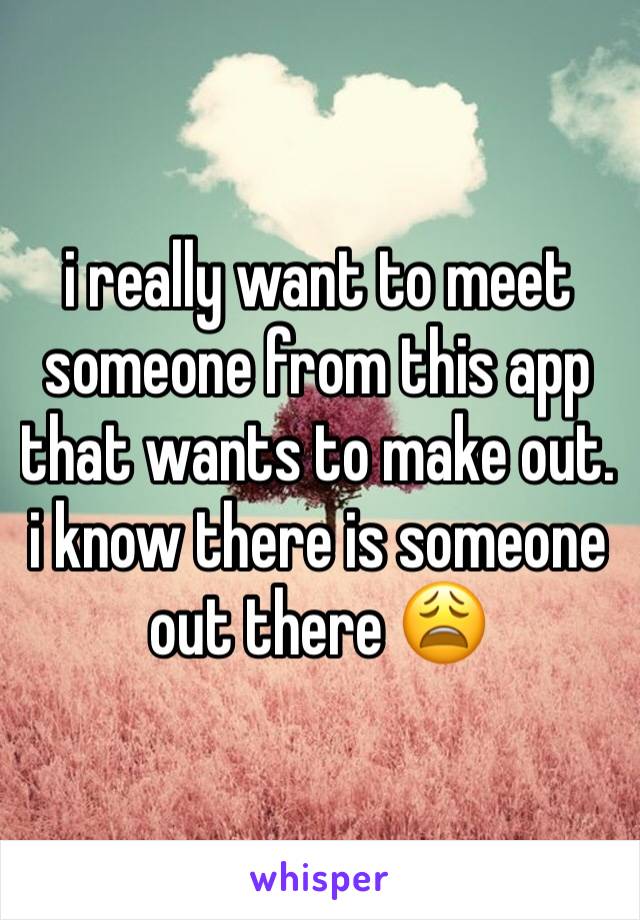 i really want to meet someone from this app that wants to make out.  i know there is someone out there 😩