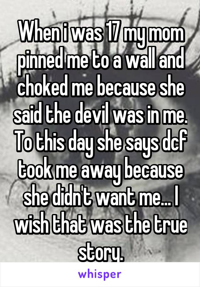 When i was 17 my mom pinned me to a wall and choked me because she said the devil was in me. To this day she says dcf took me away because she didn't want me... I wish that was the true story.