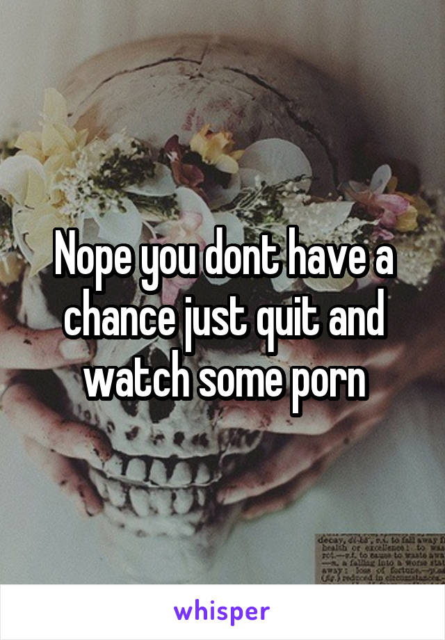 Nope you dont have a chance just quit and watch some porn