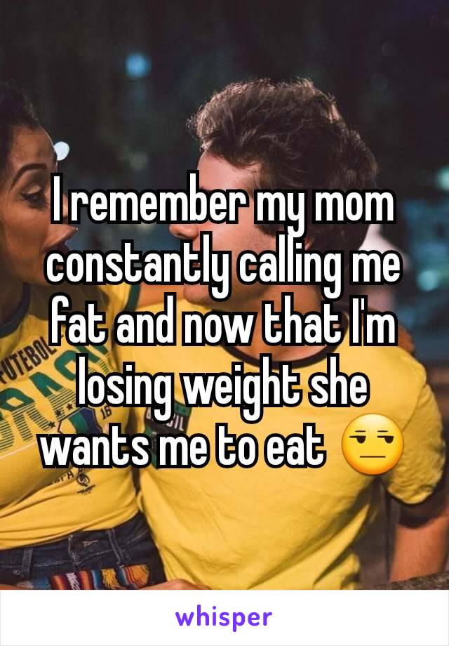 I remember my mom constantly calling me fat and now that I'm losing weight she wants me to eat 😒