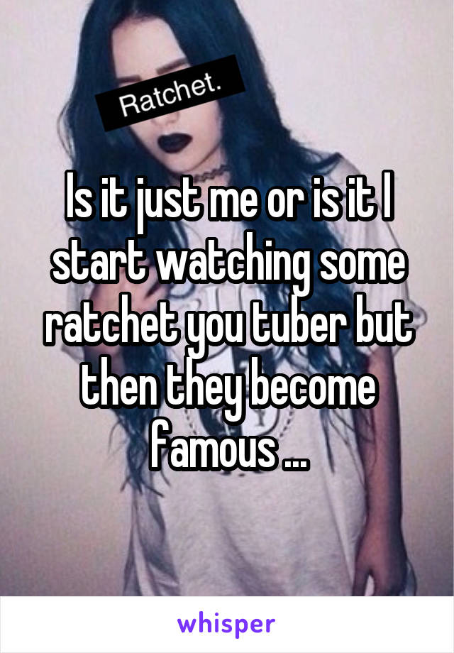 Is it just me or is it I start watching some ratchet you tuber but then they become famous ...