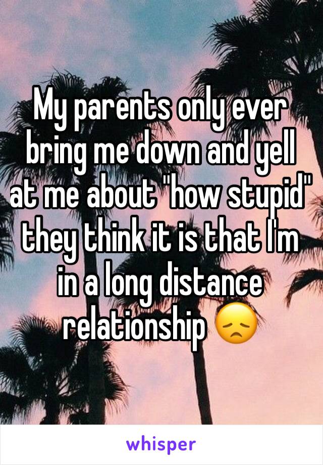 My parents only ever bring me down and yell at me about "how stupid" they think it is that I'm in a long distance relationship 😞