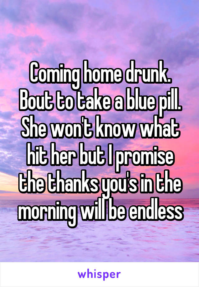 Coming home drunk. Bout to take a blue pill. She won't know what hit her but I promise the thanks you's in the morning will be endless