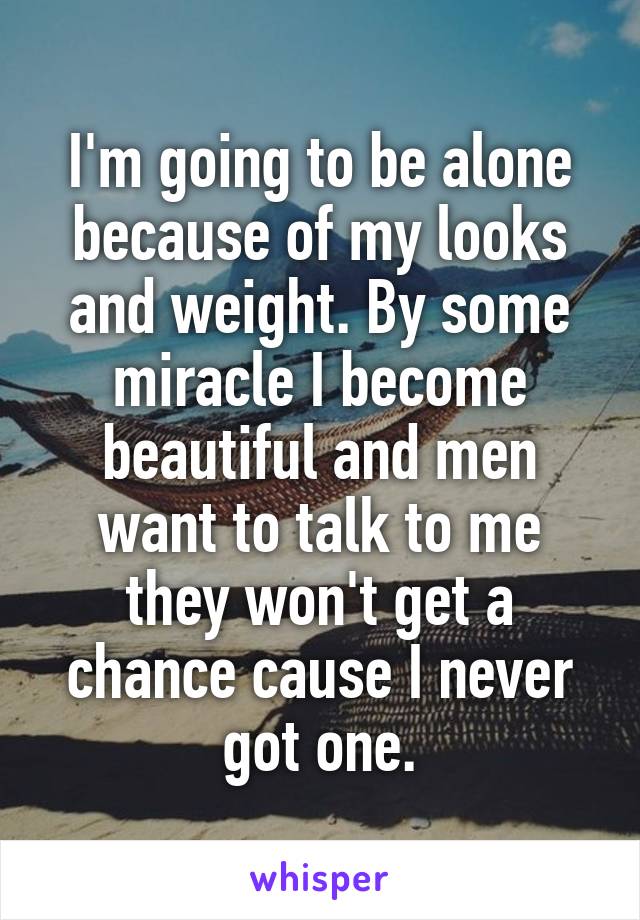 I'm going to be alone because of my looks and weight. By some miracle I become beautiful and men want to talk to me they won't get a chance cause I never got one.