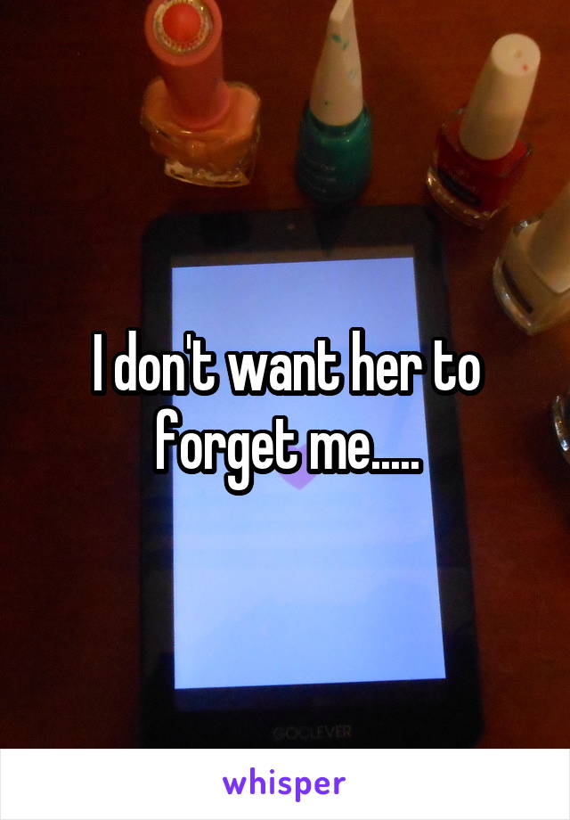 I don't want her to forget me.....