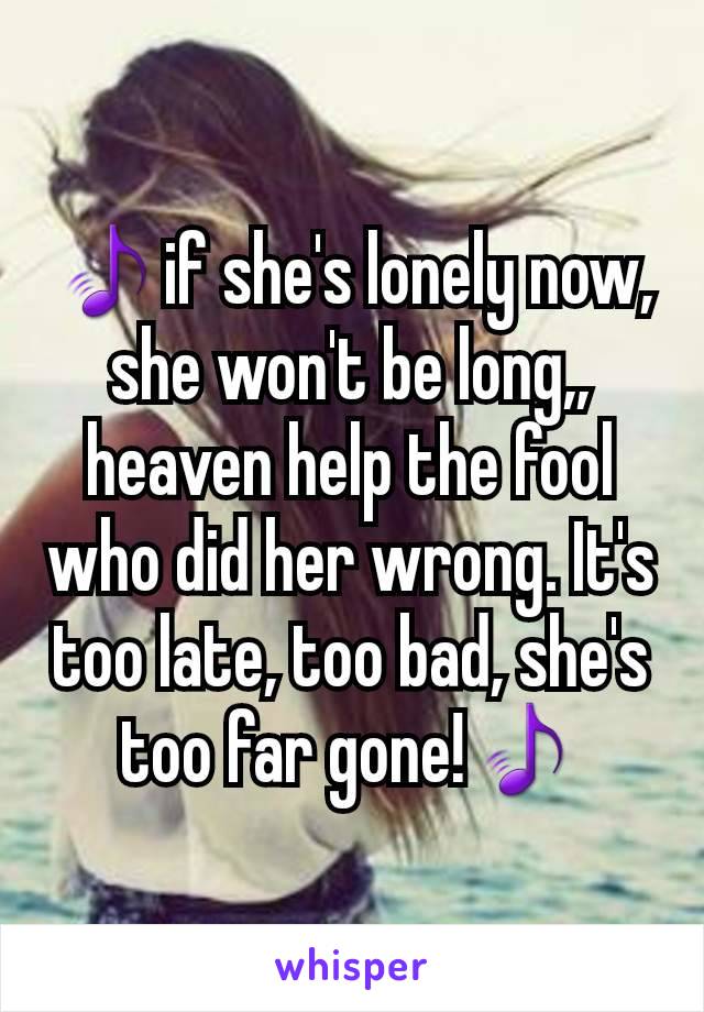 🎵if she's lonely now, she won't be long,, heaven help the fool who did her wrong. It's too late, too bad, she's too far gone!🎵