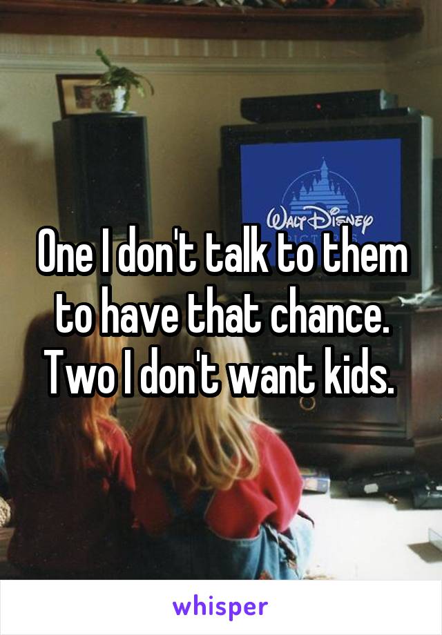 One I don't talk to them to have that chance. Two I don't want kids. 