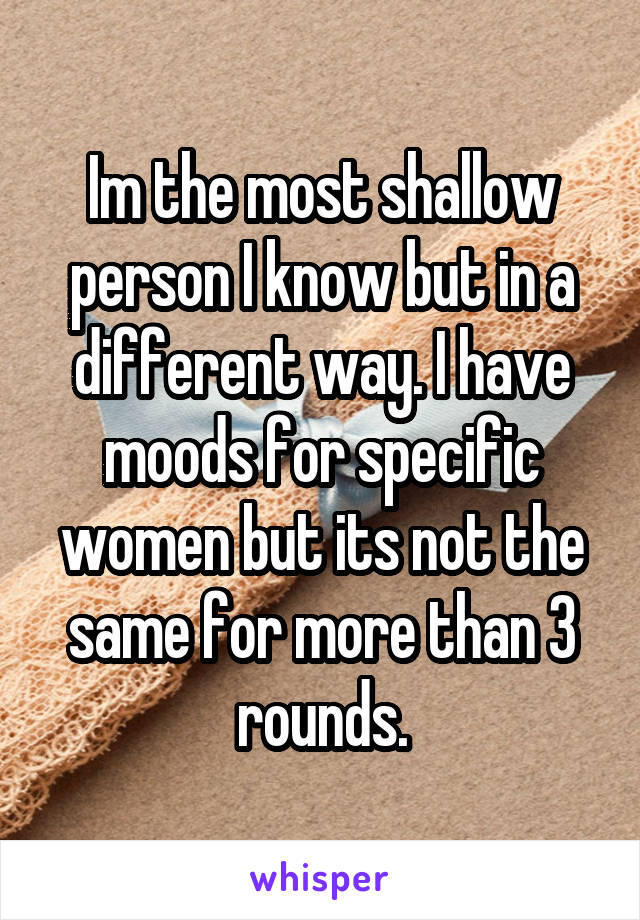 Im the most shallow person I know but in a different way. I have moods for specific women but its not the same for more than 3 rounds.