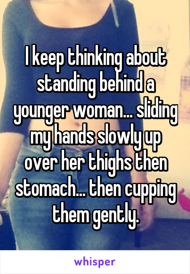 I keep thinking about standing behind a younger woman... sliding my hands slowly up over her thighs then stomach... then cupping them gently.