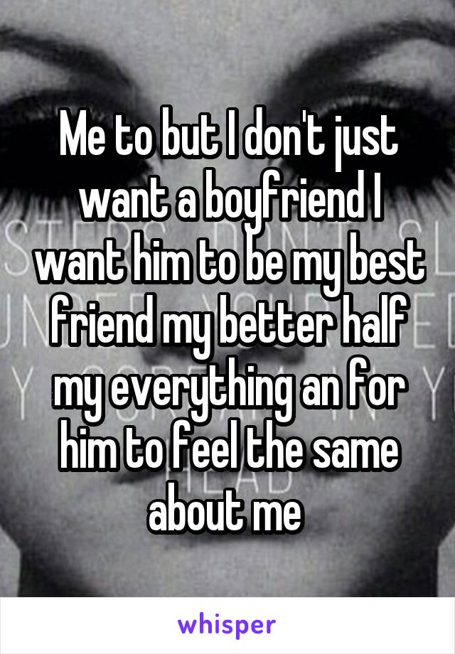 Me to but I don't just want a boyfriend I want him to be my best friend my better half my everything an for him to feel the same about me 