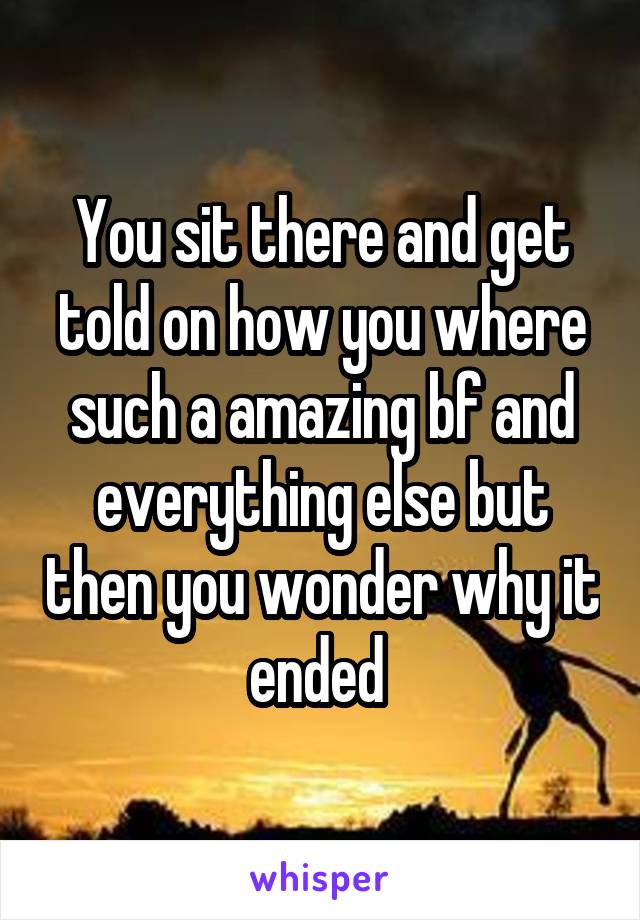 You sit there and get told on how you where such a amazing bf and everything else but then you wonder why it ended 