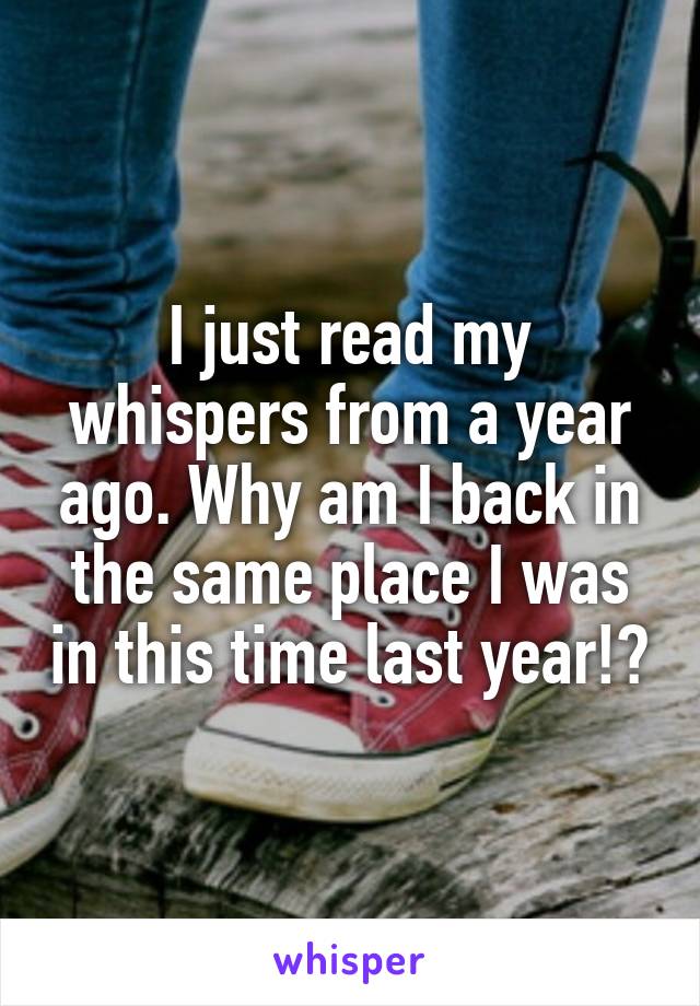 I just read my whispers from a year ago. Why am I back in the same place I was in this time last year!?