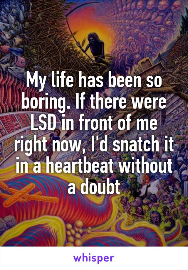 My life has been so boring. If there were LSD in front of me right now, I'd snatch it in a heartbeat without a doubt