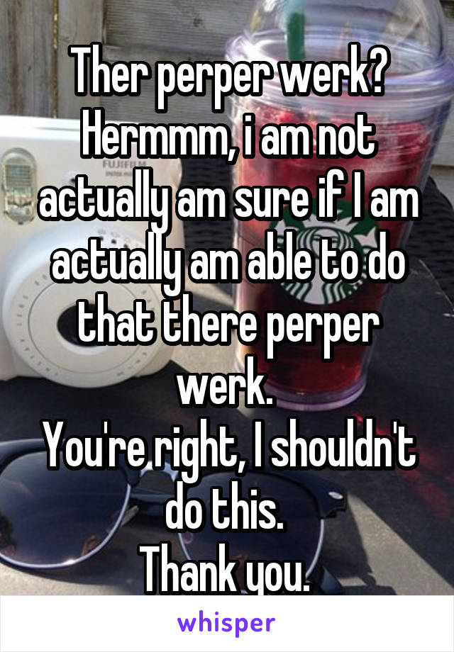 Ther perper werk?
Hermmm, i am not actually am sure if I am actually am able to do that there perper werk. 
You're right, I shouldn't do this. 
Thank you. 