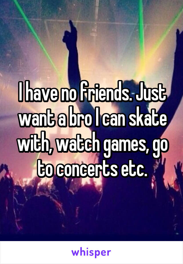 I have no friends. Just want a bro I can skate with, watch games, go to concerts etc.