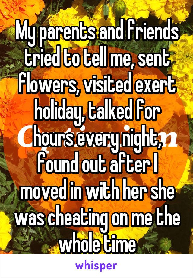 My parents and friends tried to tell me, sent flowers, visited exert holiday, talked for hours every night, found out after I moved in with her she was cheating on me the whole time