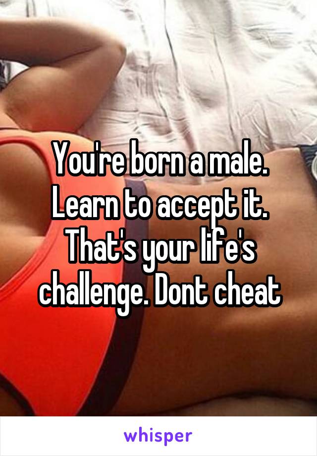 You're born a male. Learn to accept it. That's your life's challenge. Dont cheat