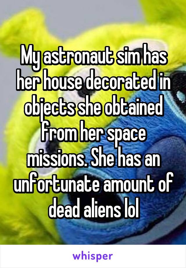 My astronaut sim has her house decorated in objects she obtained from her space missions. She has an unfortunate amount of dead aliens lol