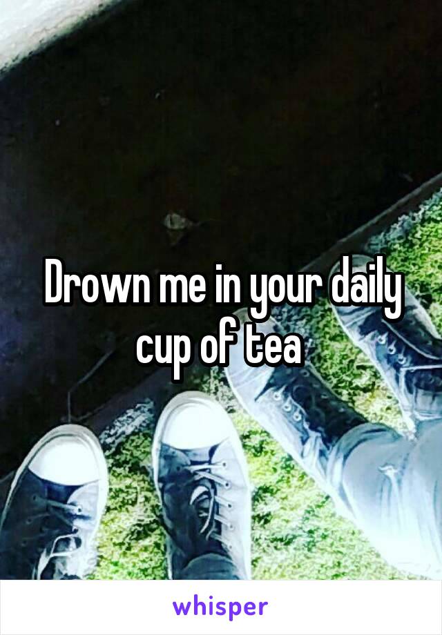 Drown me in your daily cup of tea 