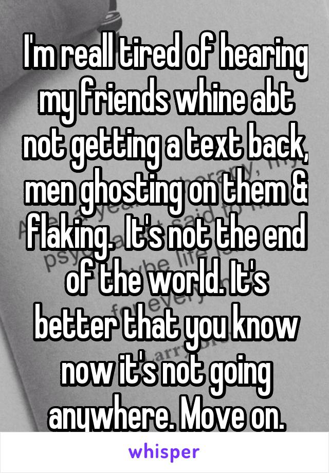 I'm reall tired of hearing my friends whine abt not getting a text back, men ghosting on them & flaking.  It's not the end of the world. It's better that you know now it's not going anywhere. Move on.