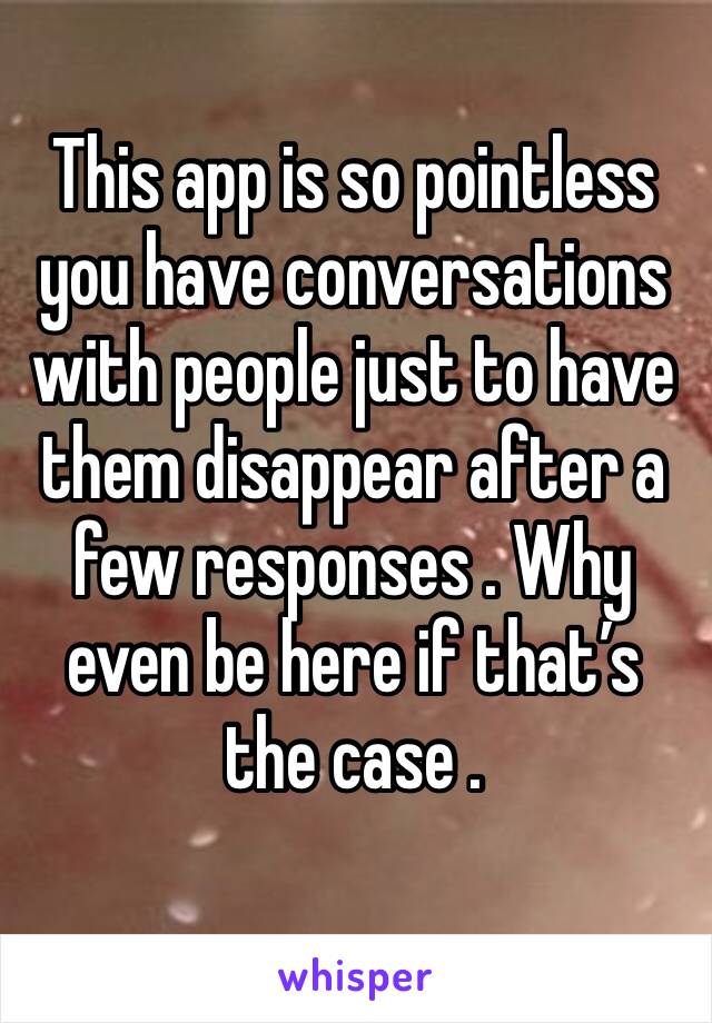 This app is so pointless you have conversations with people just to have them disappear after a few responses . Why even be here if that’s the case .