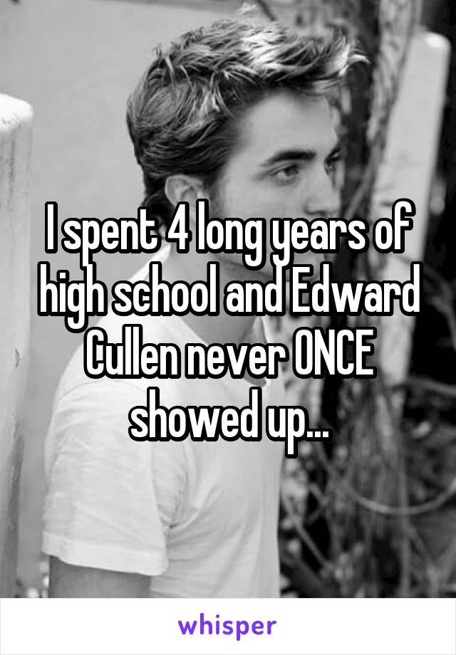 I spent 4 long years of high school and Edward Cullen never ONCE showed up...