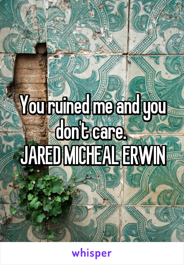 You ruined me and you don't care. 
JARED MICHEAL ERWIN