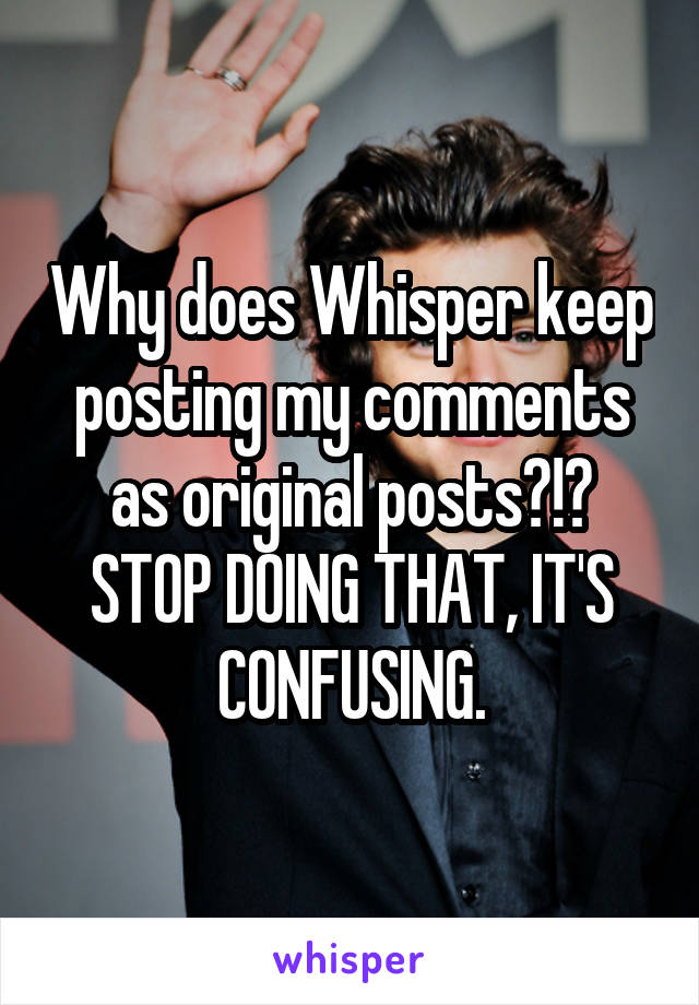 Why does Whisper keep posting my comments as original posts?!? STOP DOING THAT, IT'S CONFUSING.