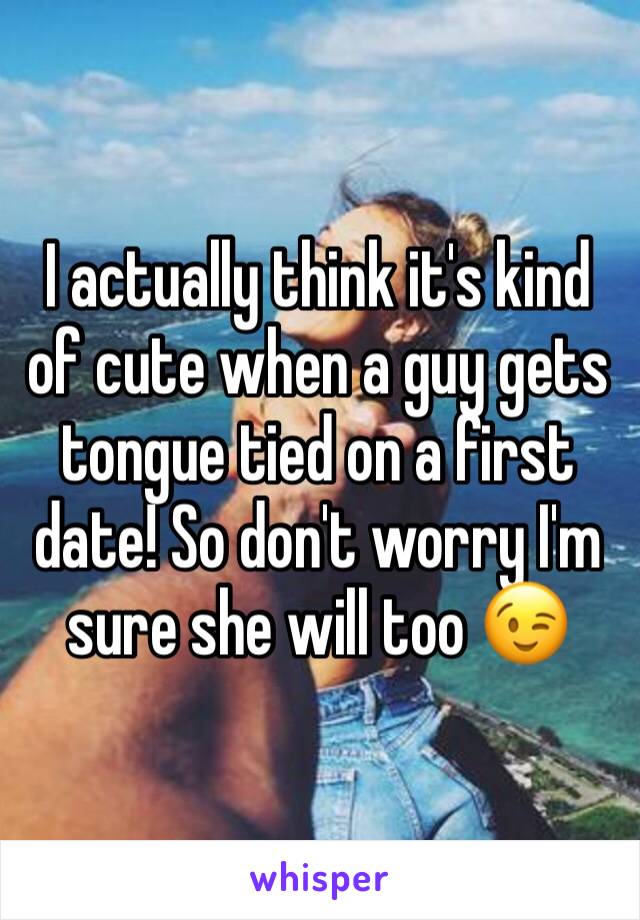 I actually think it's kind of cute when a guy gets tongue tied on a first date! So don't worry I'm sure she will too 😉