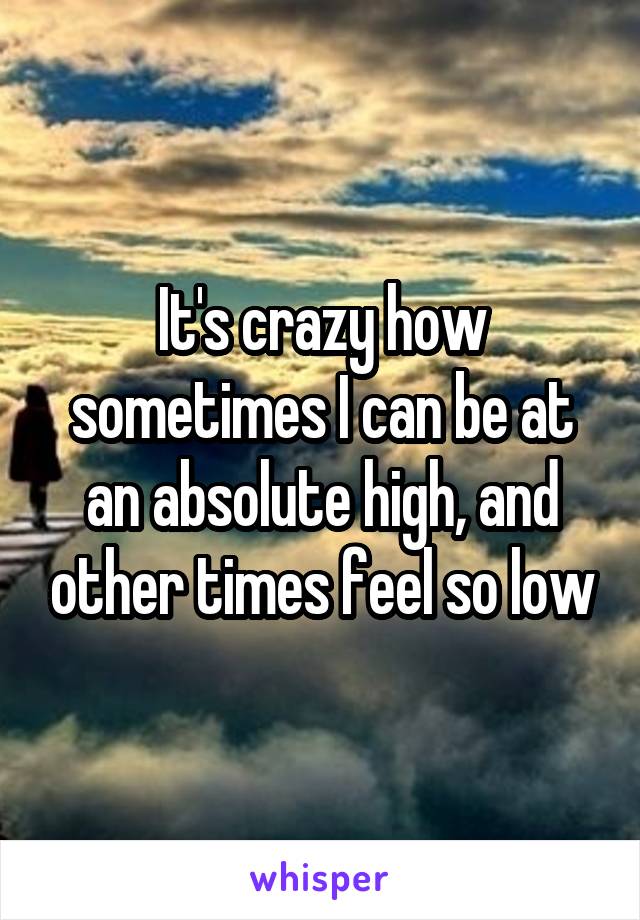 It's crazy how sometimes I can be at an absolute high, and other times feel so low