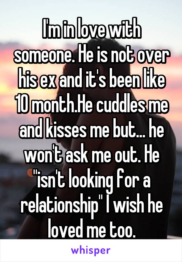 I'm in love with someone. He is not over his ex and it's been like 10 month.He cuddles me and kisses me but... he won't ask me out. He "isn't looking for a relationship" I wish he loved me too.