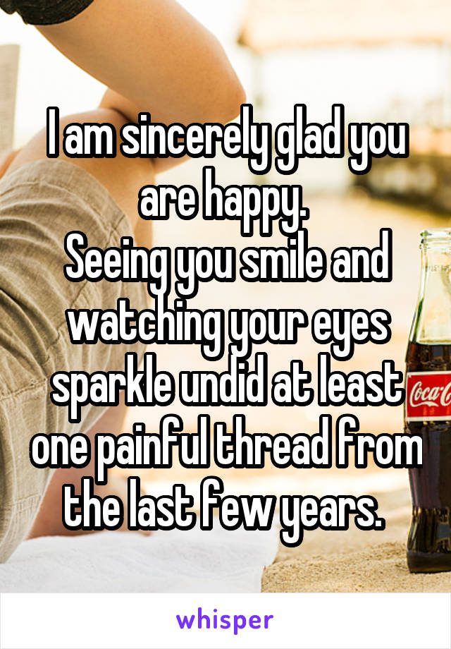 I am sincerely glad you are happy. 
Seeing you smile and watching your eyes sparkle undid at least one painful thread from the last few years. 