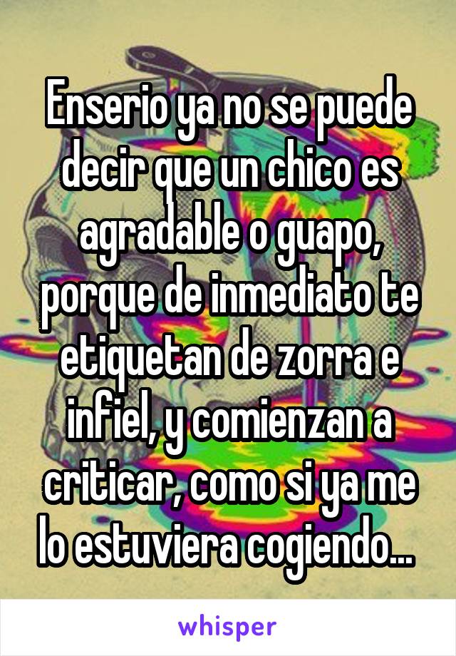 Enserio ya no se puede decir que un chico es agradable o guapo, porque de inmediato te etiquetan de zorra e infiel, y comienzan a criticar, como si ya me lo estuviera cogiendo... 