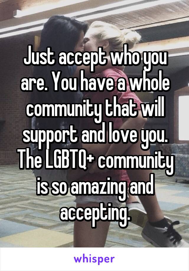 Just accept who you are. You have a whole community that will support and love you. The LGBTQ+ community is so amazing and accepting.