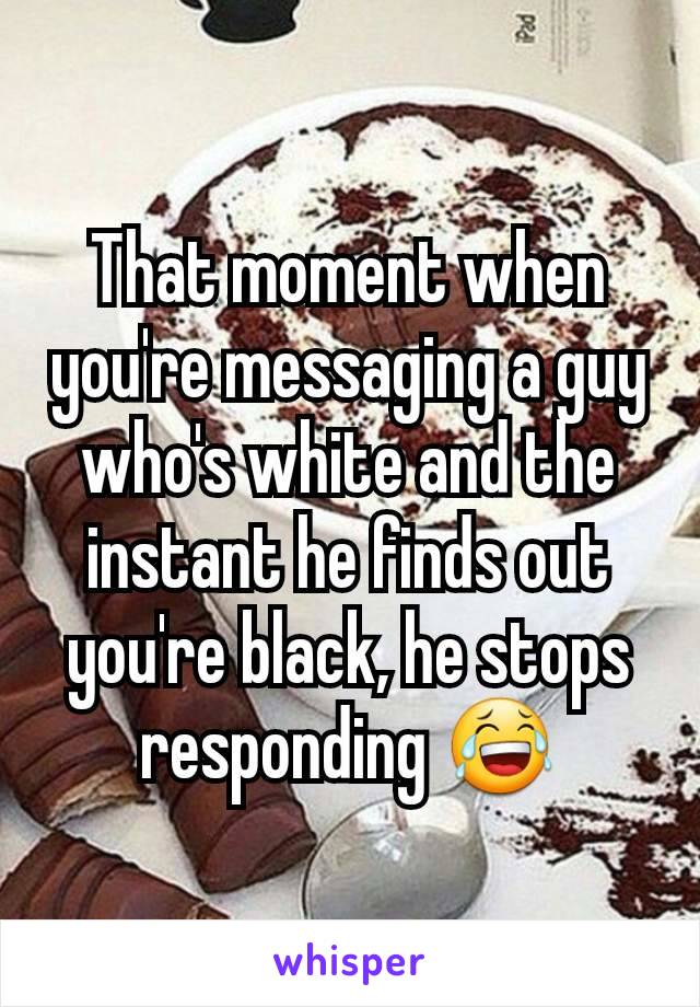 That moment when you're messaging a guy who's white and the instant he finds out you're black, he stops responding 😂