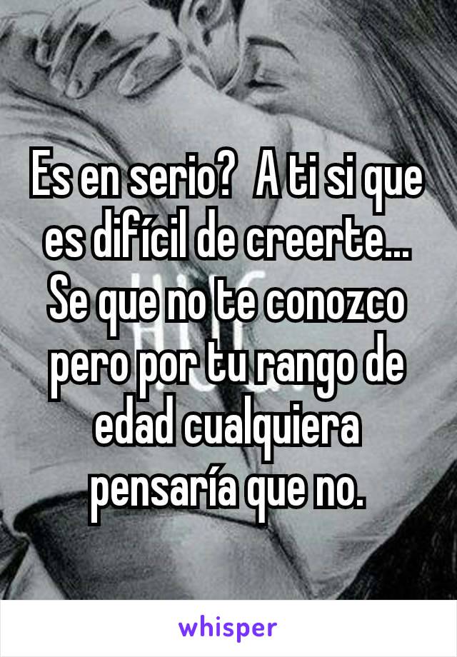 Es en serio?  A ti si que es difícil de creerte...  Se que no te conozco pero por tu rango de edad cualquiera pensaría que no.