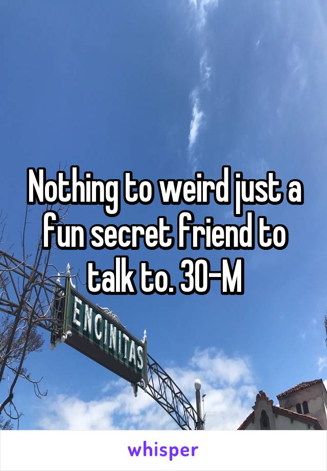 Nothing to weird just a fun secret friend to talk to. 30-M