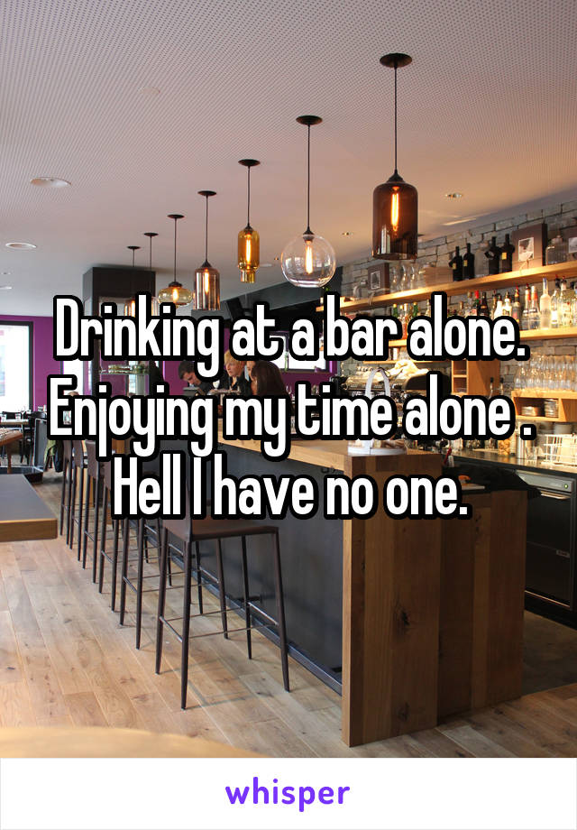 Drinking at a bar alone. Enjoying my time alone . Hell I have no one.