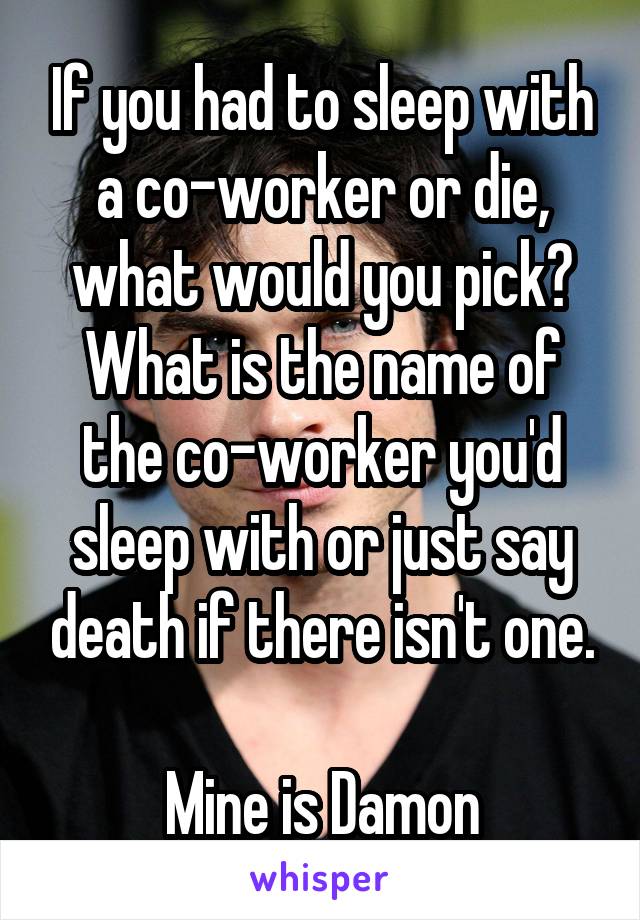 If you had to sleep with a co-worker or die, what would you pick? What is the name of the co-worker you'd sleep with or just say death if there isn't one.

Mine is Damon