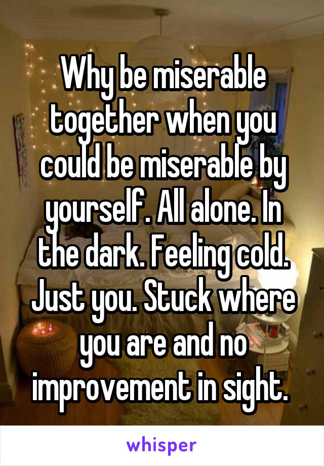 Why be miserable together when you could be miserable by yourself. All alone. In the dark. Feeling cold. Just you. Stuck where you are and no improvement in sight. 