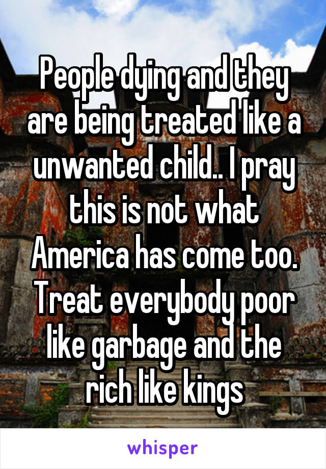 People dying and they are being treated like a unwanted child.. I pray this is not what America has come too. Treat everybody poor like garbage and the rich like kings