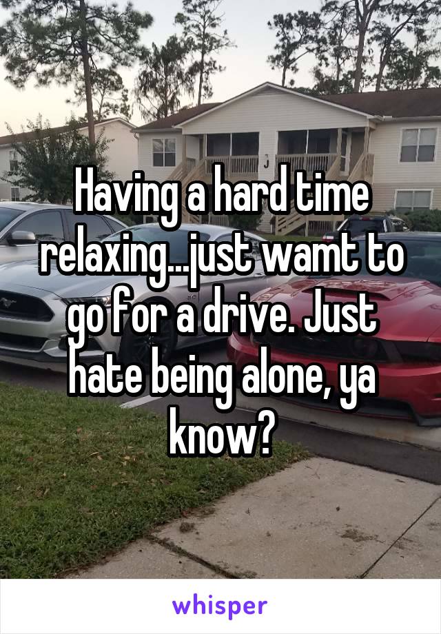 Having a hard time relaxing...just wamt to go for a drive. Just hate being alone, ya know?