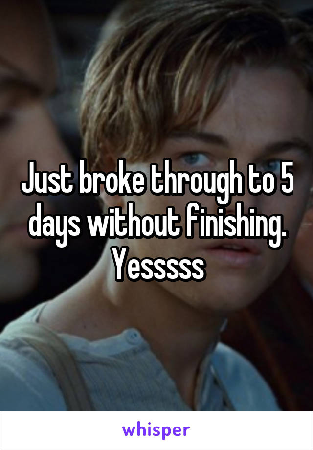 Just broke through to 5 days without finishing. Yesssss