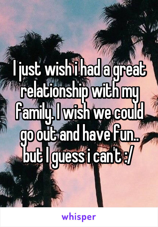 I just wish i had a great relationship with my family. I wish we could go out and have fun.. but I guess i can't :/ 