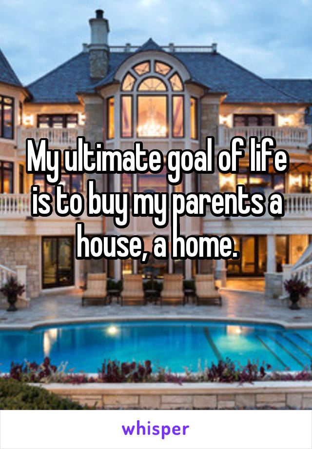 My ultimate goal of life is to buy my parents a house, a home.
