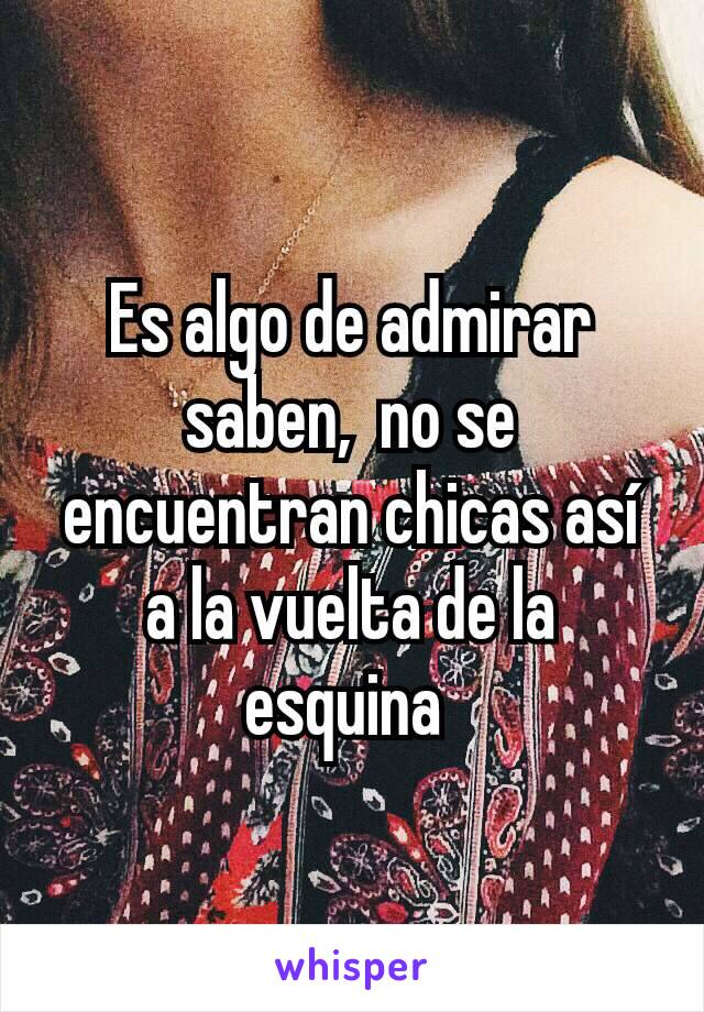 Es algo de admirar saben,  no se encuentran chicas así a la vuelta de la esquina 