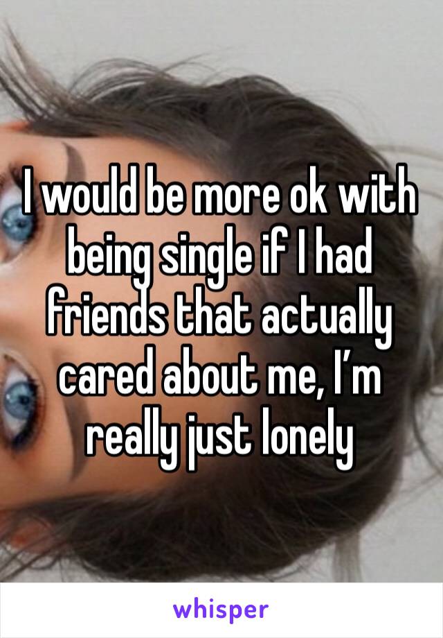 I would be more ok with being single if I had friends that actually cared about me, I’m really just lonely 