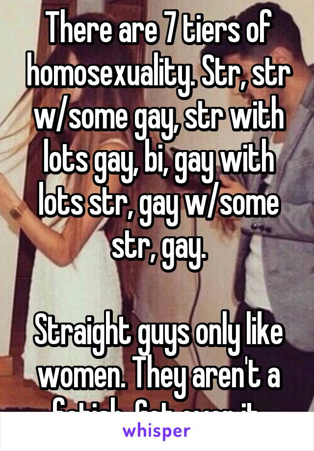 There are 7 tiers of homosexuality. Str, str w/some gay, str with lots gay, bi, gay with lots str, gay w/some str, gay.

Straight guys only like women. They aren't a fetish. Get over it.